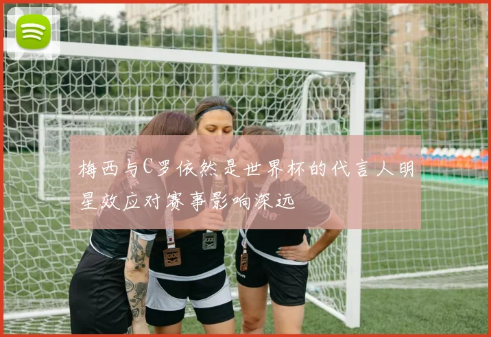 梅西与C罗依然是世界杯的代言人明星效应对赛事影响深远