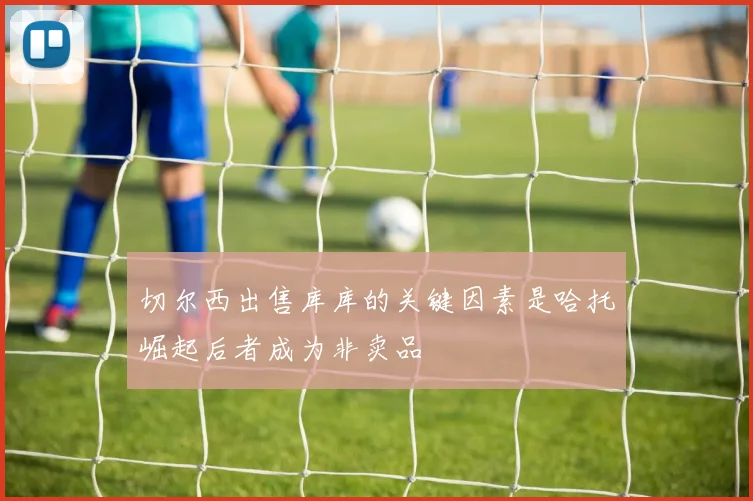 切尔西出售库库的关键因素是哈托崛起后者成为非卖品