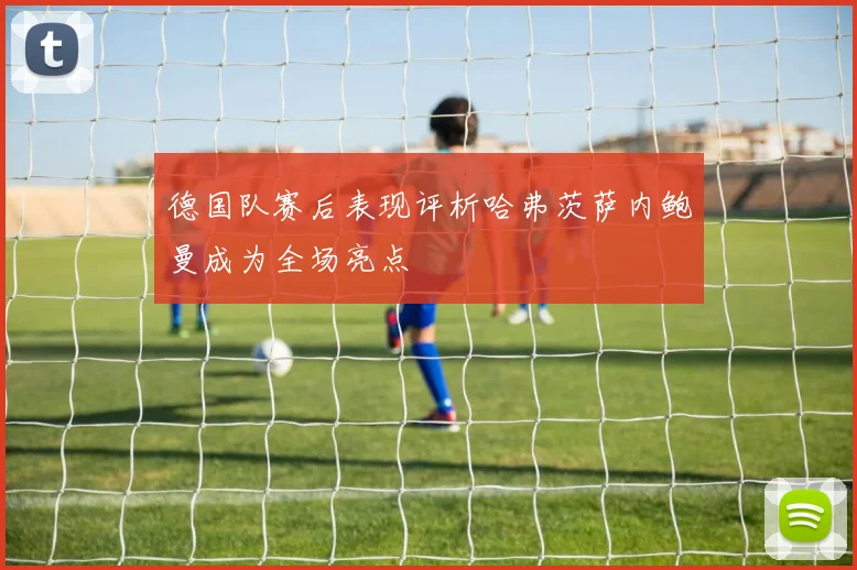 德国队赛后表现评析哈弗茨萨内鲍曼成为全场亮点