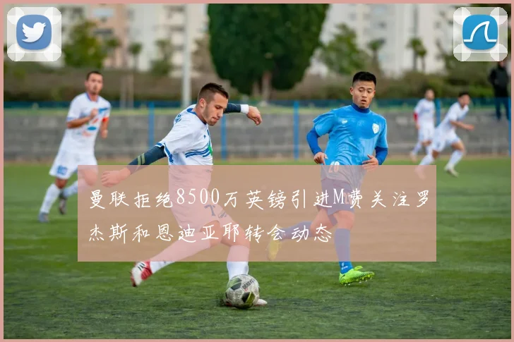 曼联拒绝8500万英镑引进M费关注罗杰斯和恩迪亚耶转会动态