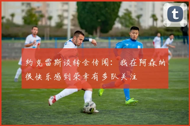 约克雷斯谈转会传闻：我在阿森纳很快乐感到荣幸有多队关注