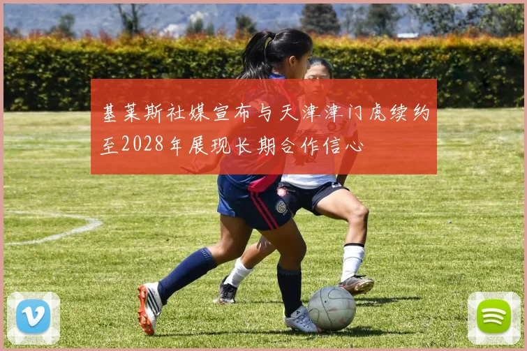 基莱斯社媒宣布与天津津门虎续约至2028年展现长期合作信心