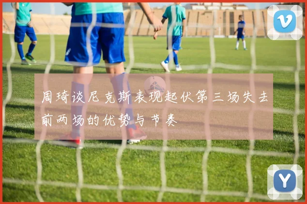 周琦谈尼克斯表现起伏第三场失去前两场的优势与节奏