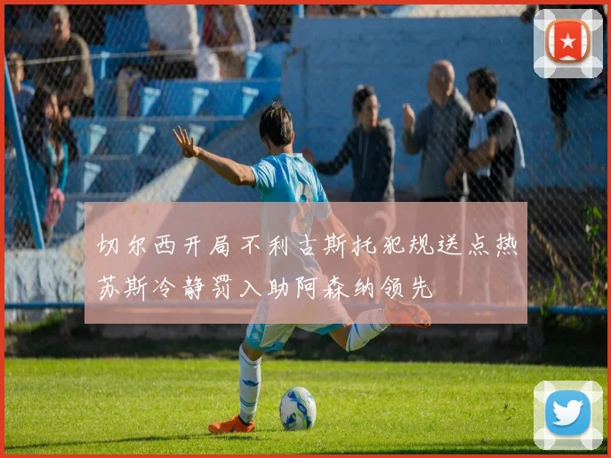 切尔西开局不利古斯托犯规送点热苏斯冷静罚入助阿森纳领先