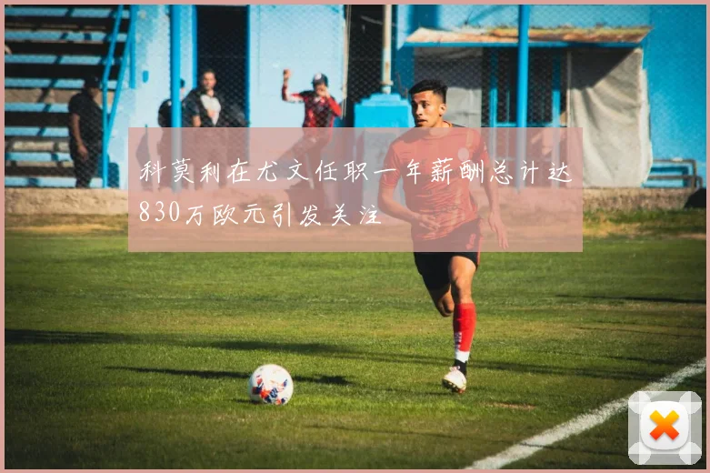 科莫利在尤文任职一年薪酬总计达830万欧元引发关注