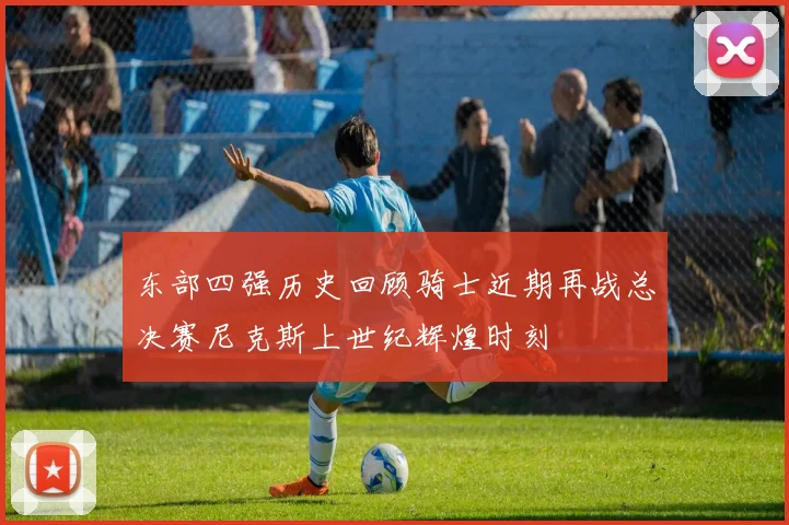 东部四强历史回顾骑士近期再战总决赛尼克斯上世纪辉煌时刻