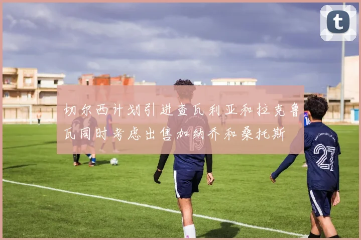 切尔西计划引进查瓦利亚和拉克鲁瓦同时考虑出售加纳乔和桑托斯