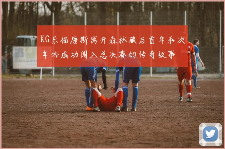 KG乐福唐斯离开森林狼后首年和次年均成功闯入总决赛的传奇故事