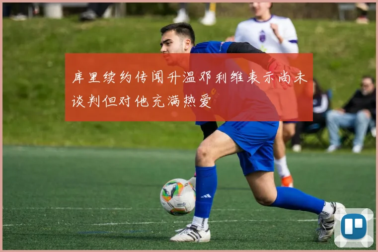 库里续约传闻升温邓利维表示尚未谈判但对他充满热爱