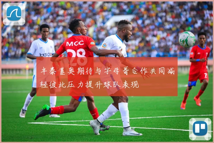 丰泰基奥期待与字母哥合作共同减轻彼此压力提升球队表现