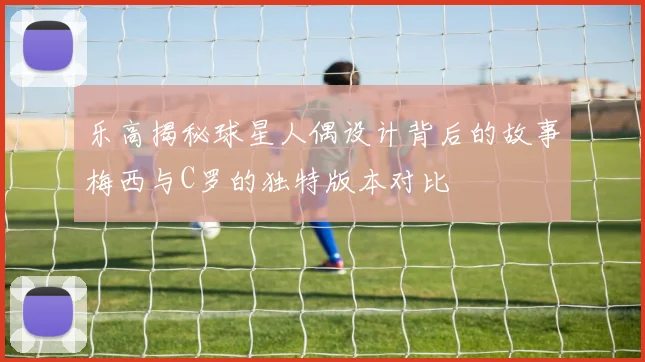 乐高揭秘球星人偶设计背后的故事梅西与C罗的独特版本对比
