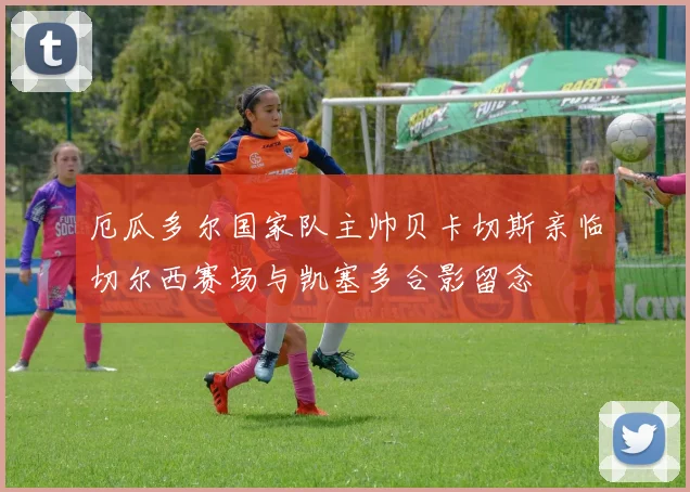 厄瓜多尔国家队主帅贝卡切斯亲临切尔西赛场与凯塞多合影留念