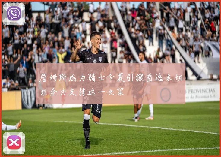 詹姆斯成为骑士今夏引援首选米切尔全力支持这一决策
