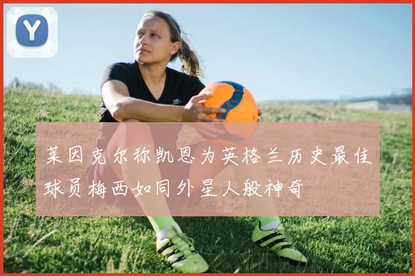 莱因克尔称凯恩为英格兰历史最佳球员梅西如同外星人般神奇