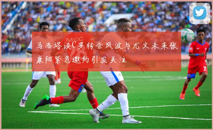马洛塔谈C罗转会风波与尤文未来张康阳紧急邀约引发关注