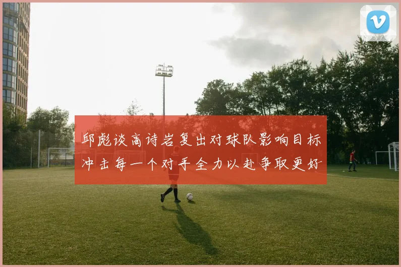 邱彪谈高诗岩复出对球队影响目标冲击每一个对手全力以赴争取更好成绩